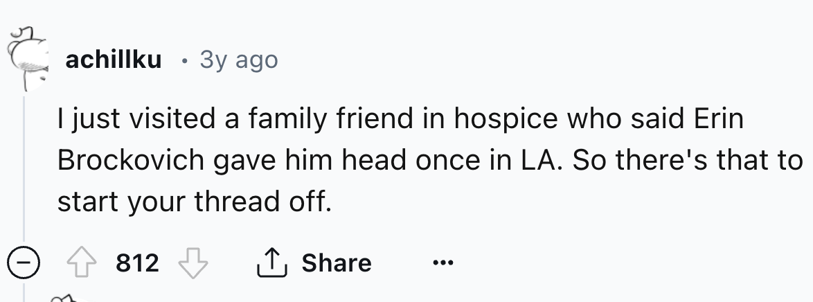 number - achillku 3y ago I just visited a family friend in hospice who said Erin Brockovich gave him head once in La. So there's that to start your thread off. 812